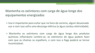 Mantenha os extintores com carga de água longe dos
equipamentos energizados
• Isso é importante para evitar que na hora da correria, algum desavisado
use e com isso sofra uma descarga elétrica (a água conduz eletricidade).
• Mantenha os extintores com carga de água longe dos produtos
químicos inflamáveis Lembre-se, os extintores de água podem fazer
com que as chamas se espalhem, e com isso o fogo poderá se tornar
incontrolável.
 