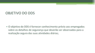 OBJETIVO DO DDS
• O objetivo do DDS é fornecer conhecimento prévio aos empregados
sobre os detalhes de segurança que deverão ser observados para a
realização segura das suas atividades diárias;
 