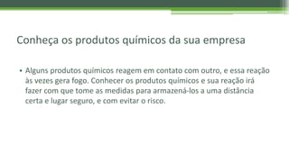 Conheça os produtos químicos da sua empresa
• Alguns produtos químicos reagem em contato com outro, e essa reação
às vezes gera fogo. Conhecer os produtos químicos e sua reação irá
fazer com que tome as medidas para armazená-los a uma distância
certa e lugar seguro, e com evitar o risco.
 