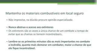 Mantenha os materiais combustíveis em local seguro
• Não improvise, na dúvida procure opinião especializada.
• Nunca obstrua o acesso aos extintores
• Os extintores são as vezes a única chance de um combate a tempo de
evitar que as chamas se tornem incontroláveis.
• Lembre-se os primeiros minutos são os mais importantes no combate
a incêndio, quanto mais demorar em combater, maior a chance de que
ele fique incontrolável.
 