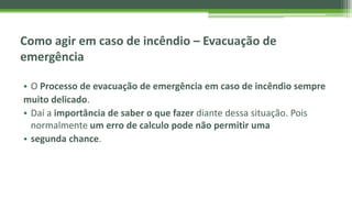 Como agir em caso de incêndio – Evacuação de
emergência
• O Processo de evacuação de emergência em caso de incêndio sempre
muito delicado.
• Daí a importância de saber o que fazer diante dessa situação. Pois
normalmente um erro de calculo pode não permitir uma
• segunda chance.
 