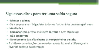 Siga essas dicas para ter uma saída segura
• - Manter a calma;
• - Se a empresa tem brigadista, todos os funcionários devem seguir suas
• orientações;
• - Caminhar com pressa, mais sem correria e nem atropelos;
• - Não empurrar;
• - No momento da saída chame os companheiros de sala;
• A união e comunicação com os orientadores faz muita diferença em
favor do sucesso da operação;
 