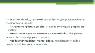 • - Se estiver de salto, retire- os! Isso irá facilitar, proporcionando uma
locomoção mais rápida;
• - Ao sair fechar portas e janelas. Isso pode evitar que a propagação
evolua;
• - Esteja atento a pessoas nervosas e descontroladas, elas podem
representar um perigo para os demais;
• - Não fazer brincadeiras. Manter o foco, nessa hora seriedade é
fundamental. Isso até em simulados;
 