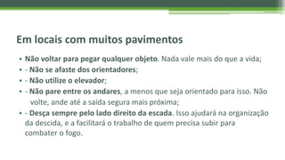Em locais com muitos pavimentos
• Não voltar para pegar qualquer objeto. Nada vale mais do que a vida;
• - Não se afaste dos orientadores;
• - Não utilize o elevador;
• - Não pare entre os andares, a menos que seja orientado para isso. Não
volte, ande até a saída segura mais próxima;
• - Desça sempre pelo lado direito da escada. Isso ajudará na organização
da descida, e a facilitará o trabalho de quem precisa subir para
combater o fogo.
 
