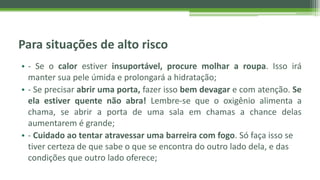 Para situações de alto risco
• - Se o calor estiver insuportável, procure molhar a roupa. Isso irá
manter sua pele úmida e prolongará a hidratação;
• - Se precisar abrir uma porta, fazer isso bem devagar e com atenção. Se
ela estiver quente não abra! Lembre-se que o oxigênio alimenta a
chama, se abrir a porta de uma sala em chamas a chance delas
aumentarem é grande;
• - Cuidado ao tentar atravessar uma barreira com fogo. Só faça isso se
tiver certeza de que sabe o que se encontra do outro lado dela, e das
condições que outro lado oferece;
 