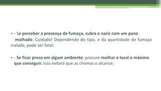 • - Se perceber a presença de fumaça, cubra o nariz com um pano
molhado. Cuidado! Dependendo do tipo, e da quantidade de fumaça
inalada, pode ser fatal;
• - Se ficar preso em algum ambiente, procure molhar o local o máximo
que conseguir. Isso evitará que as chamas o alcance;
 