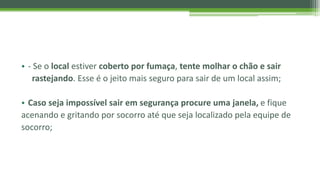 • - Se o local estiver coberto por fumaça, tente molhar o chão e sair
rastejando. Esse é o jeito mais seguro para sair de um local assim;
• Caso seja impossível sair em segurança procure uma janela, e fique
acenando e gritando por socorro até que seja localizado pela equipe de
socorro;
 