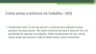 Como evitar o estresse no trabalho - DDS
• Conhecido como “o mal do século” o estresse tem afetado muitas
pessoas nos dias atuais.. No texto mostraremos que é possível sim, ter
qualidade de vida até no trabalho. Tudo irá depender de nós, afinal,
nosso modo de encarar a vida irá determinar como viveremos!
 