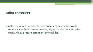Saiba combater
• Antes de tudo, é importante que conheça os equipamentos de
combate a incêndio. Nunca se sabe, algum dia eles poderão salvar
muitas vidas, procure aprender como usá-los.
 
