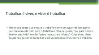 Trabalhar é viver, e viver é trabalhar
• Tem muita gente que encara o trabalho como uma guerra! Tem gente
que quando está indo para o trabalho o filho pergunta, “pai para onde o
Senhor está indo” ele diz “estou indo para o inferno”. Quer dizer, além
do pai não gostar de trabalhar, está vacinando o filho contra o trabalho.
 