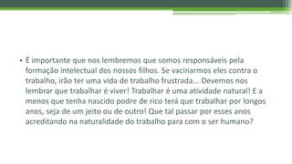 • É importante que nos lembremos que somos responsáveis pela
formação intelectual dos nossos filhos. Se vacinarmos eles contra o
trabalho, irão ter uma vida de trabalho frustrada... Devemos nos
lembrar que trabalhar é viver! Trabalhar é uma atividade natural! E a
menos que tenha nascido podre de rico terá que trabalhar por longos
anos, seja de um jeito ou de outro! Que tal passar por esses anos
acreditando na naturalidade do trabalho para com o ser humano?
 
