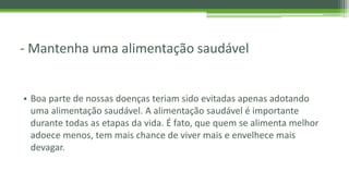 - Mantenha uma alimentação saudável
• Boa parte de nossas doenças teriam sido evitadas apenas adotando
uma alimentação saudável. A alimentação saudável é importante
durante todas as etapas da vida. É fato, que quem se alimenta melhor
adoece menos, tem mais chance de viver mais e envelhece mais
devagar.
 
