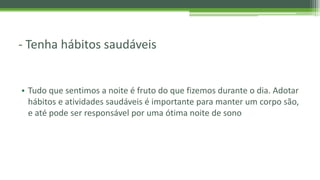 - Tenha hábitos saudáveis
• Tudo que sentimos a noite é fruto do que fizemos durante o dia. Adotar
hábitos e atividades saudáveis é importante para manter um corpo são,
e até pode ser responsável por uma ótima noite de sono
 