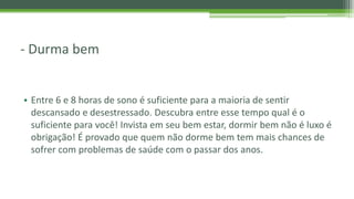 - Durma bem
• Entre 6 e 8 horas de sono é suficiente para a maioria de sentir
descansado e desestressado. Descubra entre esse tempo qual é o
suficiente para você! Invista em seu bem estar, dormir bem não é luxo é
obrigação! É provado que quem não dorme bem tem mais chances de
sofrer com problemas de saúde com o passar dos anos.
 