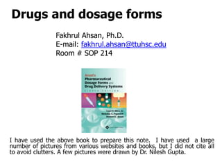 Drugs and dosage forms
Fakhrul Ahsan, Ph.D.
E-mail: fakhrul.ahsan@ttuhsc.edu
Room # SOP 214
I have used the above book to prepare this note. I have used a large
number of pictures from various websites and books, but I did not cite all
to avoid clutters. A few pictures were drawn by Dr. Nilesh Gupta.
 