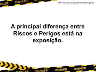 A principal diferença entre
Riscos e Perigos está na
exposição.
DDS Realizado pela Equipe Nordeste Emergência
 