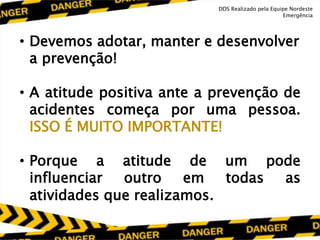 • Devemos adotar, manter e desenvolver
a prevenção!
• A atitude positiva ante a prevenção de
acidentes começa por uma pessoa.
ISSO É MUITO IMPORTANTE!
• Porque a atitude de um pode
influenciar outro em todas as
atividades que realizamos.
DDS Realizado pela Equipe Nordeste
Emergência
 