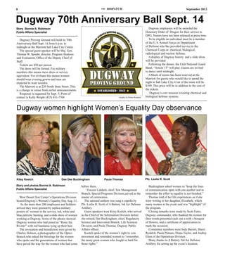 8                                                                    THE   DISPATCH                                                             September 2012



Dugway 70th Anniversary Ball Sept. 14
Story Bonnie A. Robinson                                                                                          Dugway employees will be awarded the
Public Affairs Specialist                                                                                      Honorary Order of Dragon for their service to
                                                                                                               DPG. Names have not been released at press time.
   Dugway Proving Ground will hold its 70th                                                                       To be eligible an individual must be a member
Anniversary Ball Sept. 14 from 6 p.m. to                                                                       of the U.S. Armed Forces or Department
midnight at the Marriott Salt Lake City Center.                                                                of Defense who has provided service to the
   The special guest speaker will be Maj. Gen.                                                                 Chemical Corps or chemical, biological,
Thomas W. Spoehr, director, Program Analysis                                                                   radiological and nuclear defense.
and Evaluation, Office of the Deputy Chief of                                                                     A display of Dugway history and a slide show
Staff.                                                                                                         will be provided
   Tickets are $50 per person                                                                                     Following the dinner, the Utah National Guard
   The dress will be formal. For military                                                                      Band, “Article 15” will play. Guests are invited
members this means mess dress or service                                                                       to dance until midnight.
equivalent. For civilians this means women                                                                        A block of rooms has been reserved at the
should wear evening gowns and men are                                                                          Marriott for guests who would like to spend the
expected to wear tuxedos.                                                                                      night in Salt Lake City. Cost of the room will be
   The Marriott is at 220 South State Street. This                                                             $109. This price will be in addition to the cost of
is a change in venue from earlier announcements.                                                               the tickets.
   Response is requested by Sept. 5. Point of                                                                      Dugway’s core mission is testing chemical and
contact is Kelly Wright (435) 831-7704                                             Graphic by Robert Rampton   biological defense systems.



Dugway women highlight Women’s Equality Day observance




Kitsy Keetch                         Dee Dee Buckingham                Paula Thomas                            Pfc. Leslie R. Scott

Story and photos Bonnie A. Robinson                  before them.                                                 Buckingham asked women to “keep the lines
Public Affairs Specialist                                 Vincent Liddard, chief, Test Management              of communication open with one another and to
                                                     Branch, Special Programs Division,served as the           remember the effort to equality is not finished.”
   West Desert Test Center’s Operations Division     master of ceremonies.                                        Thomas told of her life experiences as if she
hosted Dugway’s Women’s Equality Day Aug. 21.           The national anthem was sung a capella by              were writing to her daughter, Elizabeth, which
   As the more than 200 employees and Soldiers       Pfc. Leslie R. Scott of A Battery 3rd Air Defense         many women at the event said was “highlight” of
arrived they were greeted by replica military        Artillery.                                                the program.
posters of women in the service, red, white and         Guest speakers were Kitsy Keetch, who served              Closing remarks were made by Scott Estes,
blue patriotic bunting, and a slide show of women    as the Chief of the Information Division before           Dugway commander, who thanked the women for
working at Dugway. Some of the photos showed         she retired; Dee Buckingham, chief, Regulatory            their words,presented each one a with a bouquet
Dugway women who had posed as “Rosie the             Science and Innovation Branch, Life Sciences              of flowers, and a certificate of appreciation to
Riveter” with red bandanas tying up their hair.      Division; and Paula Thomas, Dugway Public                 mark the occasion.
   The invocation and benediction were given by      Affairs officer.                                             Committee members were Jody Barrett, Sherri
Charles Hobson, a photographer of the Optics            Keetch spoke of the women’s right to vote              Rydalch, Paula Putnam, Diane Taylor, and Audrey
Branch,who asked for blessings for the women         movement and reminded women to “remember                  Elton of the Operations Division.
who spoke and the generations of women that          the many great women who fought so hard for                  Many thanks to A Battery 3rd Air Defense
have paved the way for the women who had come        those rights.”                                            Artillery for setting up the event’s location.
 