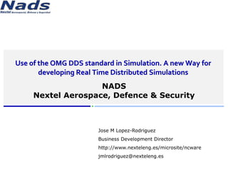 www.nexteleng.es/microsite/ncware




      Use of the OMG DDS standard in Simulation. A new Way for 
             developing Real Time Distributed Simulations
                             NADS
              Nextel Aerospace, Defence & Security



                                      Jose M Lopez-Rodriguez
                                      Business Development Director
                                      http://www.nexteleng.es/microsite/ncware
                                      jmlrodriguez@nexteleng.es
© NADS 2011          Commercial in confidence            Nextel Aerospace & Defence & Security (NADS)
 