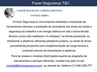 DDS- Exposição Ocupacional ao Frio
12
• FAZER SEGURANÇA TREINAMENTO E
CONSULTORIA
A Fazer Segurança é uma empresa dedicada a realização de
treinamentos técnicos e prestação de consultoria nas áreas de saúde e
segurança do trabalho e de energia elétrica em alta e baixa tensão.
Nossos cursos são realizados “in-company” na forma presencial, ou
totalmente à distância utilizando plataforma própria, ou ainda de forma
parcialmente presencial com complementação da carga horária e
conteúdo através do treinamento à distância.
Para ter acesso a maiores informações quanto ao programa de
treinamentos e serviços oferecido, contate-nos pelo e-mail:
contato@fazerseguranca.com ou através do telefone (11) 991.058.777
Fazer Segurança T&C
 
