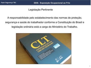 DDS- Exposição Ocupacional ao Frio
A responsabilidade pelo estabelecimento das normas de proteção,
segurança e saúde do trabalhador conforme a Constituição do Brasil e
legislação ordinária está a cargo do Ministério do Trabalho.
Legislação Pertinente
4
 