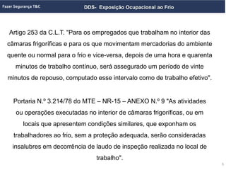 DDS- Exposição Ocupacional ao Frio
Artigo 253 da C.L.T. "Para os empregados que trabalham no interior das
câmaras frigoríficas e para os que movimentam mercadorias do ambiente
quente ou normal para o frio e vice-versa, depois de uma hora e quarenta
minutos de trabalho contínuo, será assegurado um período de vinte
minutos de repouso, computado esse intervalo como de trabalho efetivo".
5
Portaria N.º 3.214/78 do MTE – NR-15 – ANEXO N.º 9 "As atividades
ou operações executadas no interior de câmaras frigoríficas, ou em
locais que apresentem condições similares, que exponham os
trabalhadores ao frio, sem a proteção adequada, serão consideradas
insalubres em decorrência de laudo de inspeção realizada no local de
trabalho".
 