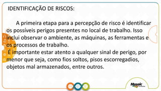 IDENTIFICAÇÃO DE RISCOS:
A primeira etapa para a percepção de risco é identificar
os possíveis perigos presentes no local de trabalho. Isso
inclui observar o ambiente, as máquinas, as ferramentas e
os processos de trabalho.
É importante estar atento a qualquer sinal de perigo, por
menor que seja, como fios soltos, pisos escorregadios,
objetos mal armazenados, entre outros.
 