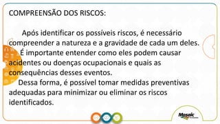 COMPREENSÃO DOS RISCOS:
Após identificar os possíveis riscos, é necessário
compreender a natureza e a gravidade de cada um deles.
É importante entender como eles podem causar
acidentes ou doenças ocupacionais e quais as
consequências desses eventos.
Dessa forma, é possível tomar medidas preventivas
adequadas para minimizar ou eliminar os riscos
identificados.
 