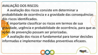 AVALIAÇÃO DOS RISCOS:
A avaliação dos riscos consiste em determinar a
probabilidade de ocorrência e a gravidade das consequências
dos riscos identificados.
É importante classificar os riscos em termos de sua
gravidade, urgência e probabilidade de ocorrência, para que as
ações de prevenção possam ser priorizadas.
A avaliação dos riscos é fundamental para tomar decisões
informadas e implementar medidas preventivas eficazes.
 