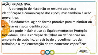 AÇÃO PREVENTIVA:
A percepção de risco não se resume apenas à
identificação e comunicação dos riscos, mas também à ação
preventiva.
É fundamental agir de forma proativa para minimizar ou
eliminar os riscos identificados.
Isso pode incluir o uso de Equipamentos de Proteção
Individual (EPIs), a correção de falhas ou deficiências no
ambiente de trabalho, a revisão de procedimentos de
trabalho e a implementação de treinamentos específicos.
 