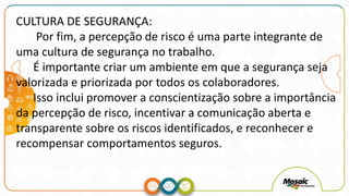 CULTURA DE SEGURANÇA:
Por fim, a percepção de risco é uma parte integrante de
uma cultura de segurança no trabalho.
É importante criar um ambiente em que a segurança seja
valorizada e priorizada por todos os colaboradores.
Isso inclui promover a conscientização sobre a importância
da percepção de risco, incentivar a comunicação aberta e
transparente sobre os riscos identificados, e reconhecer e
recompensar comportamentos seguros.
 