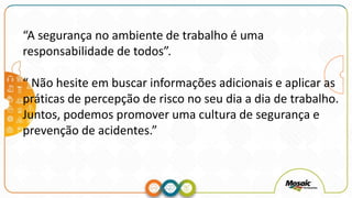 “A segurança no ambiente de trabalho é uma
responsabilidade de todos”.
“ Não hesite em buscar informações adicionais e aplicar as
práticas de percepção de risco no seu dia a dia de trabalho.
Juntos, podemos promover uma cultura de segurança e
prevenção de acidentes.”
 