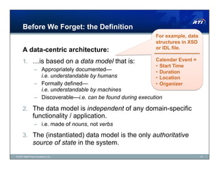 Before We Forget: the Definition
                                                                For example, data
                                                                structures in XSD
      A data-centric architecture:                              or IDL file.

      1.  …is based on a data model that is:                    Calendar Event =
                                                                •  Start Time
                 –  Appropriately documented—                   •  Duration
                    i.e. understandable by humans               •  Location
                 –  Formally defined—                           •  Organizer
                    i.e. understandable by machines
                 –  Discoverable—i.e. can be found during execution

      2.  The data model is independent of any domain-specific
                functionality / application.
                 –  i.e. made of nouns, not verbs

      3.  The (instantiated) data model is the only authoritative
                source of state in the system.
© 2011 Real-Time Innovations, Inc.                                                  13
 
