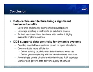 Conclusion


        Data-centric architecture brings significant
               business benefits
                 –  Save time and money during initial development
                 –  Leverage existing investments as solutions evolve
                 –  Protect mission-critical functions with resilient, highly
                    available implementations

        DDS supports data-centricity for dynamic systems
                 –  Develop event-driven systems based on open standards
                 –  Communicate more efficiently:
                           •  Deliver existing capability with fewer hardware resources
                           •  Deliver greater capability with the same hardware resources
                 –  Avoid single points of failure with distributed P2P topology
                 –  Monitor and govern data delivery quality of service

© 2011 Real-Time Innovations, Inc.                                                          19
 