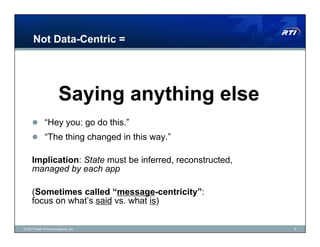 Not Data-Centric =




                       Saying anything else
       “Hey you: go do this.”
       “The thing changed in this way.”

     Implication: State must be inferred, reconstructed,
     managed by each app

     (Sometimes called “message-centricity”:
     focus on what’s said vs. what is)


© 2011 Real-Time Innovations, Inc.                         8
 