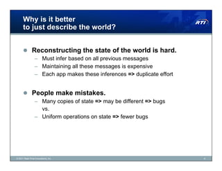 Why is it better
      to just describe the world?


        Reconstructing the state of the world is hard.
                 –  Must infer based on all previous messages
                 –  Maintaining all these messages is expensive
                 –  Each app makes these inferences => duplicate effort


        People make mistakes.
                 –  Many copies of state => may be different => bugs
                    vs.
                 –  Uniform operations on state => fewer bugs




© 2011 Real-Time Innovations, Inc.                                        9
 