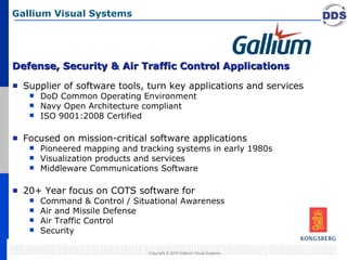 Defense, Security & Air Traffic Control Applications Supplier of software tools, turn key applications and services DoD Common Operating Environment Navy Open Architecture compliant ISO 9001:2008 Certified Focused on mission-critical software applications Pioneered mapping and tracking systems in early 1980s Visualization products and services Middleware Communications Software 20+ Year focus on COTS software for Command & Control / Situational Awareness Air and Missile Defense Air Traffic Control Security Gallium Visual Systems Copyright © 2010 Gallium Visual Systems. 