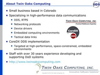 About Twin Oaks Computing Small business based in Colorado Specializing in high-performance data communications  DDS, RTPS Networking protocols Device drivers Embedded computing environments  Tactical data links CoreDX DDS implementation  Targeted at high-performance, space-constrained, embedded environments Staff with over 30 years experience developing and supporting DoD systems http://www.twinoakscomputing.com   Copyright © 2010 Twin Oaks Computing, Inc. 