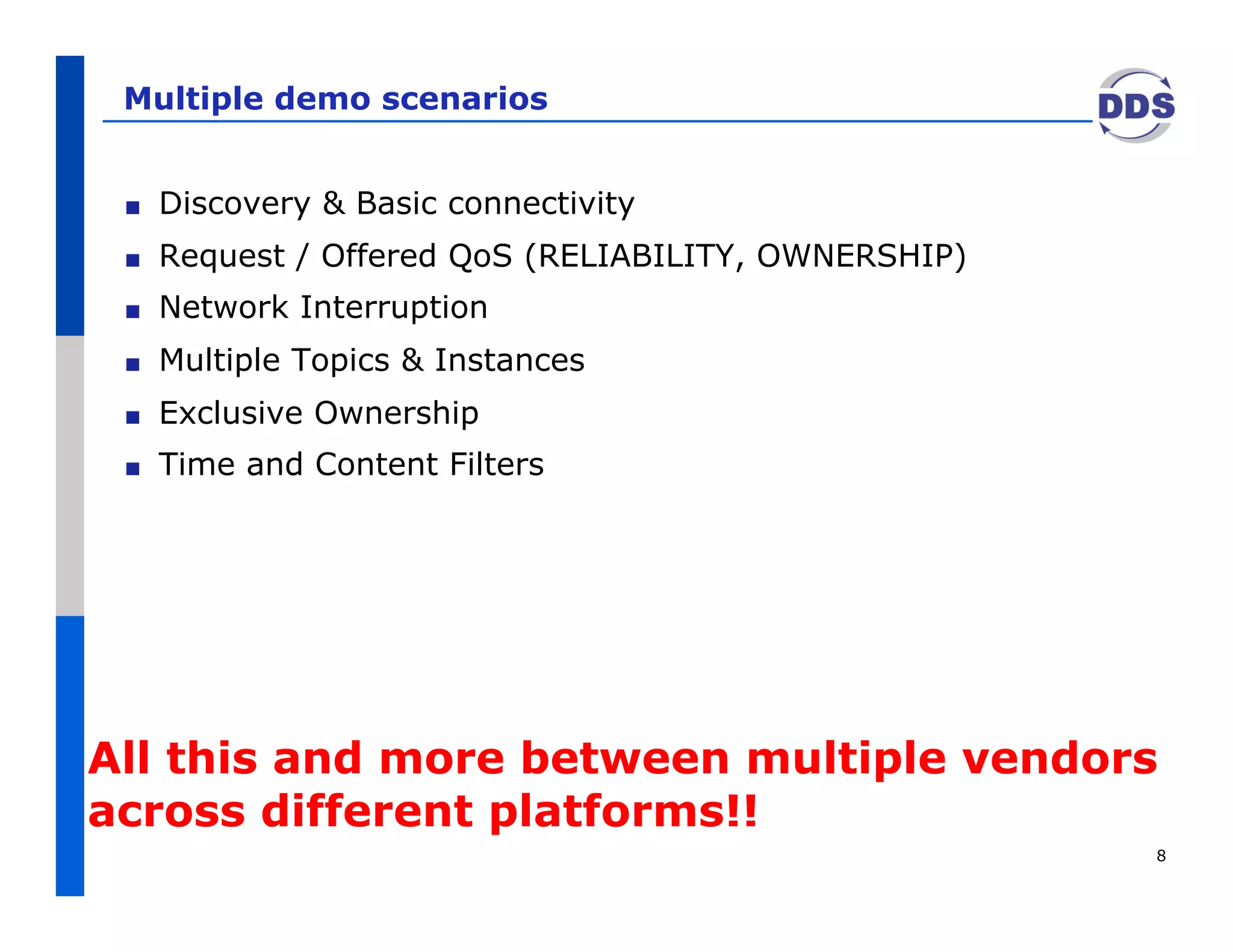 Multiple demo scenarios


 !    Discovery & Basic connectivity
 !    Request / Offered QoS (RELIABILITY, OWNERSHIP)
 !    Network Interruption
 !    Multiple Topics & Instances
 !    Exclusive Ownership
 !    Time and Content Filters




All this and more between multiple vendors
across different platforms!!
                                                       8
 