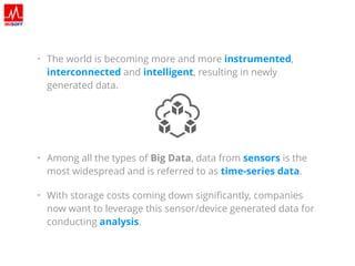 • The world is becoming more and more instrumented,
interconnected and intelligent, resulting in newly
generated data.
• Among all the types of Big Data, data from sensors is the
most widespread and is referred to as time-series data.
• With storage costs coming down signiﬁcantly, companies
now want to leverage this sensor/device generated data for
conducting analysis.
 