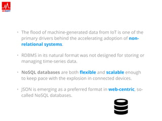 • The ﬂood of machine-generated data from IoT is one of the
primary drivers behind the accelerating adoption of non-
relational systems.
• RDBMS in its natural format was not designed for storing or
managing time-series data.
• NoSQL databases are both ﬂexible and scalable enough
to keep pace with the explosion in connected devices.
• JSON is emerging as a preferred format in web-centric, so-
called NoSQL databases.
 