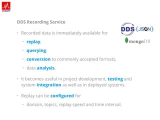 DDS Recording Service
• Recorded data is immediately available for
• replay,
• querying,
• conversion to commonly accepted formats,
• data analysis.
• It becomes useful in project development, testing and
system integration as well as in deployed systems.
• Replay can be conﬁgured
• domain, topics, replay speed and time interval.
 