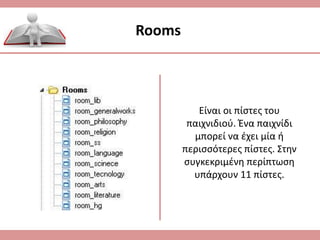 Rooms
Είναι οι πίστες του
παιχνιδιού. Ένα παιχνίδι
μπορεί να έχει μία ή
περισσότερες πίστες. Στην
συγκεκριμένη περίπτωση
υπάρχουν 11 πίστες.
 