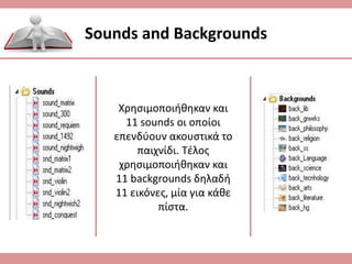 Sounds and Backgrounds
Χρησιμοποιήθηκαν και
11 sounds οι οποίοι
επενδύουν ακουστικά το
παιχνίδι. Τέλος
χρησιμοποιήθηκαν και
11 backgrounds δηλαδή
11 εικόνες, μία για κάθε
πίστα.
 