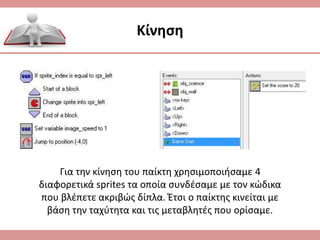 Κίνηση
Για την κίνηση του παίκτη χρησιμοποιήσαμε 4
διαφορετικά sprites τα οποία συνδέσαμε με τον κώδικα
που βλέπετε ακριβώς δίπλα. Έτσι ο παίκτης κινείται με
βάση την ταχύτητα και τις μεταβλητές που ορίσαμε.
 