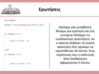 Ερωτήσεις
Ορίσαμε μία μεταβλητή,
θέσαμε μία ερώτηση και στη
συνέχεια ελέγξαμε τις
εναλλακτικές απαντήσεις. Αν
ο παίκτης διαλέγει τη σωστή
απάντηση τότε ορίσαμε να
προστίθενται 10 πόντοι. Στην
περίπτωση που η απάντηση
ήταν λανθασμένη
αφαιρούνται 5 πόντοι.
 