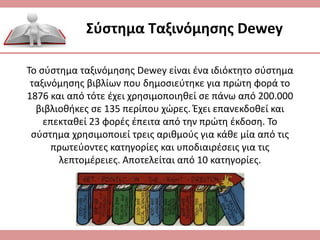 Σύστημα Ταξινόμησης Dewey
Το σύστημα ταξινόμησης Dewey είναι ένα ιδιόκτητο σύστημα
ταξινόμησης βιβλίων που δημοσιεύτηκε για πρώτη φορά το
1876 και από τότε έχει χρησιμοποιηθεί σε πάνω από 200.000
βιβλιοθήκες σε 135 περίπου χώρες. Έχει επανεκδοθεί και
επεκταθεί 23 φορές έπειτα από την πρώτη έκδοση. Το
σύστημα χρησιμοποιεί τρεις αριθμούς για κάθε μία από τις
πρωτεύοντες κατηγορίες και υποδιαιρέσεις για τις
λεπτομέρειες. Αποτελείται από 10 κατηγορίες.
 