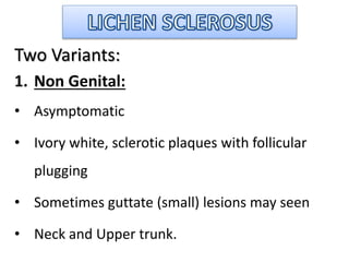 Two Variants:
1. Non Genital:
• Asymptomatic
• Ivory white, sclerotic plaques with follicular
plugging
• Sometimes guttate (small) lesions may seen
• Neck and Upper trunk.
 