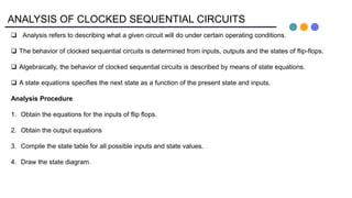 ANALYSIS OF CLOCKED SEQUENTIAL CIRCUITS
 Analysis refers to describing what a given circuit will do under certain operating conditions.
 The behavior of clocked sequential circuits is determined from inputs, outputs and the states of flip-flops.
 Algebraically, the behavior of clocked sequential circuits is described by means of state equations.
 A state equations specifies the next state as a function of the present state and inputs.
Analysis Procedure
1. Obtain the equations for the inputs of flip flops.
2. Obtain the output equations
3. Compile the state table for all possible inputs and state values.
4. Draw the state diagram.
 