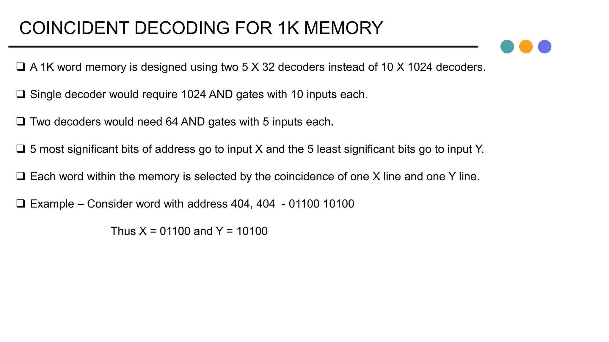 COINCIDENT DECODING FOR 1K MEMORY
 A 1K word memory is designed using two 5 X 32 decoders instead of 10 X 1024 decoders.
 Single decoder would require 1024 AND gates with 10 inputs each.
 Two decoders would need 64 AND gates with 5 inputs each.
 5 most significant bits of address go to input X and the 5 least significant bits go to input Y.
 Each word within the memory is selected by the coincidence of one X line and one Y line.
 Example – Consider word with address 404, 404 - 01100 10100
Thus X = 01100 and Y = 10100
 